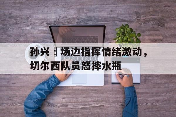 随机孙兴慜场边指挥情绪激动，切尔西队员怒摔水瓶孙兴慜庆祝动作